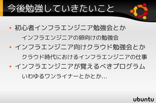 今後勉強していきたいこと
   初心者インフラエンジニア勉強会とか
     インフラエンジニアの卵向けの勉強会
   インフラエンジニア向けクラウド勉強会とか
     クラウド時代におけるインフラエンジニアの仕事
   インフラエンジニアが覚えるべきプログラム
     いわゆるワンライナーとかとか…
 