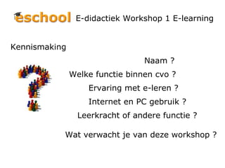 E-didactiek Workshop 1 E-learning Kennismaking  Naam ? Welke functie binnen cvo ?  Ervaring met e-leren ? Internet en PC gebruik ? Leerkracht of andere functie ?   Wat verwacht je van deze workshop ? 