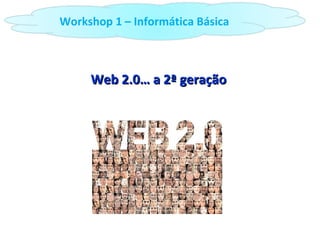Web 2.0… a 2ª geração Workshop 1 – Informática Básica 