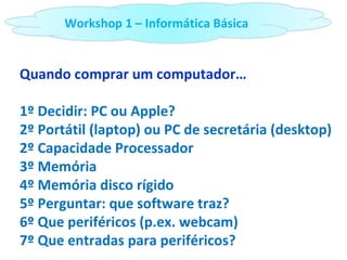 Quando comprar um computador… 1º Decidir: PC ou Apple? 2º Portátil (laptop) ou PC de secretária (desktop) 2º Capacidade Processador 3º Memória  4º Memória disco rígido 5º Perguntar: que software traz? 6º Que periféricos (p.ex. webcam) 7º Que entradas para periféricos? Workshop 1 – Informática Básica 