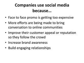 Companies use social media
             because…
• Face to face promo is getting too expensive
• More efforts are being made to bring
  conversation to online communities
• Improve their customer appeal or reputation
  so they follow the crowd
• Increase brand awareness
• Build engaging relationships
 