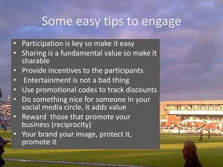 Some easy tips to engage
• Participation is key so make it easy
• Sharing is a fundamental value so make it
  sharable
• Provide incentives to the participants
• Entertainment is not a bad thing
• Use promotional codes to track discounts
• Do something nice for someone in your
  social media circle, it adds value
• Reward those that promote your
  business (reciprocity)
• Your brand your image, protect it,
  promote it
 