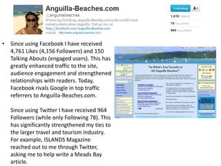 • Since using Facebook I have received
  4,761 Likes (4,156 Followers) and 150
  Talking Abouts (engaged users). This has
  greatly enhanced traffic to the site,
  audience engagement and strengthened
  relationships with readers. Today,
  Facebook rivals Google in top traffic
  referrers to Anguilla-Beaches.com.

   Since using Twitter I have received 964
   Followers (while only Following 78). This
   has significantly strengthened my ties to
   the larger travel and tourism industry.
   For example, ISLANDS Magazine
   reached out to me through Twitter,
   asking me to help write a Meads Bay
   article.
 