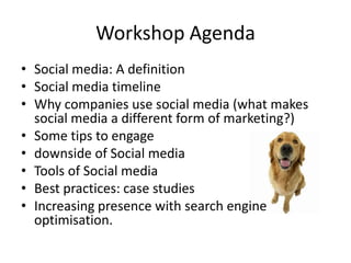 Workshop Agenda
• Social media: A definition
• Social media timeline
• Why companies use social media (what makes
  social media a different form of marketing?)
• Some tips to engage
• downside of Social media
• Tools of Social media
• Best practices: case studies
• Increasing presence with search engine
  optimisation.
 