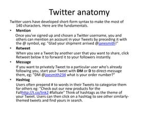 Twitter anatomy
Twitter users have developed short-form syntax to make the most of
   140 characters. Here are the fundamentals.
• Mention
   Once you've signed up and chosen a Twitter username, you and
   others can mention an account in your Tweets by preceding it with
   the @ symbol, eg: "Glad your shipment arrived @janesmith!"
• Retweet
   When you see a Tweet by another user that you want to share, click
   Retweet below it to forward it to your followers instantly.
• Message
   If you want to privately Tweet to a particular user who's already
   following you, start your Tweet with DM or D to direct-message
   them, eg: "DM @joesmith234 what is your order number?"
• Hashtag
   Users often prepend # to words in their Tweets to categorize them
   for others eg: "Check out our new products for the
   Fallhttp://t.co/link2 #fallsale" Think of hashtags as the theme of
   your Tweet. Users can then click on a hashtag to see other similarly-
   themed tweets and find yours in search.
 