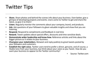 Twitter Tips
•   Share. Share photos and behind the scenes info about your business. Even better, give a
    glimpse of developing projects and events. Users come to Twitter to get and share the
    latest, so give it to them!
•   Listen. Regularly monitor the comments about your company, brand, and products.
•   Ask. Ask questions of your followers to glean valuable insights and show that you are
    listening.
•   Respond. Respond to compliments and feedback in real time
•   Reward. Tweet updates about special offers, discounts and time-sensitive deals.
•   Demonstrate wider leadership and know-how. Reference articles and links about the
    bigger picture as it relates to your business.
•   Champion your stakeholders. Retweet and reply publicly to great tweets posted by
    your followers and customers.
•   Establish the right voice. Twitter users tend to prefer a direct, genuine, and of course, a
    likable tone from your business, but think about your voice as you Tweet. How do you
    want your business to appear to the Twitter community?
                                                                        • Source: Twitter.com
 