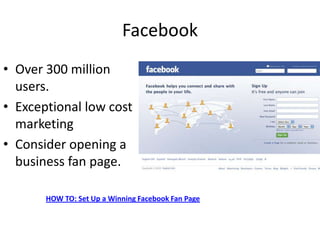 Facebook
• Over 300 million
  users.
• Exceptional low cost
  marketing
• Consider opening a
  business fan page.

       HOW TO: Set Up a Winning Facebook Fan Page
 