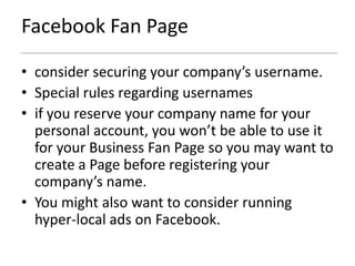Facebook Fan Page

• consider securing your company’s username.
• Special rules regarding usernames
• if you reserve your company name for your
  personal account, you won’t be able to use it
  for your Business Fan Page so you may want to
  create a Page before registering your
  company’s name.
• You might also want to consider running
  hyper-local ads on Facebook.
 