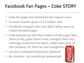 Facebook Fan Pages – Coke STORY

• Coke Fan page was started by two regular users
• In seven months grew to 3.3 million fans
• Facebook changed rules and didn’t allow users to
  create branded pages
• Coke teamed up with the creators of the page, flew
  them to HQ, gave them a tour, brought them into
  meetings, brainstormed ideas, made them part of
  the company, let them be real evangelists
• Let your customers build your products
• Be creative – do something unexpected
 