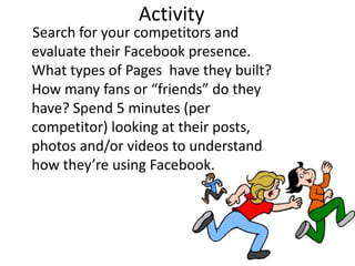 Activity
Search for your competitors and
evaluate their Facebook presence.
What types of Pages have they built?
How many fans or “friends” do they
have? Spend 5 minutes (per
competitor) looking at their posts,
photos and/or videos to understand
how they’re using Facebook.
 