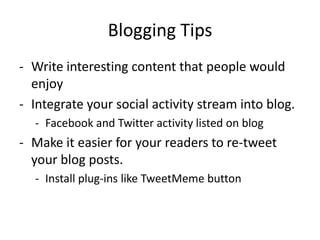 Blogging Tips
- Write interesting content that people would
  enjoy
- Integrate your social activity stream into blog.
  - Facebook and Twitter activity listed on blog
- Make it easier for your readers to re-tweet
  your blog posts.
  - Install plug-ins like TweetMeme button
 