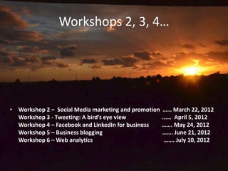 Workshops 2, 3, 4…




• Workshop 2 – Social Media marketing and promotion …… March 22, 2012
  Workshop 3 - Tweeting: A bird’s eye view          ..…. April 5, 2012
  Workshop 4 – Facebook and LinkedIn for business   ……. May 24, 2012
  Workshop 5 – Business blogging                    ……. June 21, 2012
  Workshop 6 – Web analytics                         ……. July 10, 2012
 