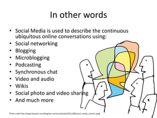 In other words
• Social Media is used to describe the continuous
  ubiquitous online conversations using:
• Social networking
• Blogging
• Microblogging
• Podcasting
• Synchronous chat
• Video and audio
• Wikis
• Social photo and video sharing
• And much more

Photo credit http://www.fanpilot.com/blog/wp-content/uploads/2011/08/social_media_clutter1.jpeg
 