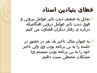 ‫خطای بنيادين اسناد‬
‫‪‬تمايل به ضعيف ديدن تاثير عوامل بيروني و‬
   ‫قوي ديدن تاثير عوامل دروني هنگاميکه‬
  ‫درباره ی رفتار ديگران قضاوت می کنيم.‬

  ‫‪‬به عنوان مثال: تاخير يك نفر در حضور در‬
 ‫جلسه را به بي برنامه بودن وي ولي تاخير‬
      ‫خود را به بي برنامه بودن سيستم ويا‬
            ‫مشكلت محيطي نسبت دهيم.‬
 