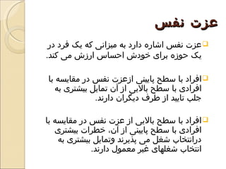 ‫عزت نفس‬
 ‫‪ ‬عزت نفس اشاره دارد به ميزانی که يک فرد در‬
‫يک حوزه برای خودش احساس ارزش می کند.‬

‫‪ ‬افراد با سطح پايينی ازعزت نفس در مقايسه با‬
   ‫افرادی با سطح باليی از آن تمايل بيشتری به‬
              ‫جلب تاييد از طرف ديگران دارند.‬

‫‪ ‬افراد با سطح باليی از عزت نفس در مقايسه با‬
   ‫افرادی با سطح پايينی از آن، خطرات بيشتری‬
    ‫درانتخاب شغل می پذيرند وتمايل بيشتری به‬
             ‫انتخاب شغلهای غير معمول دارند.‬
 