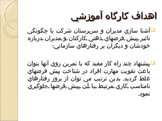 ‫اهداف كارگاه آموزشي‬
‫‪ ‬آشنا سازي مديران و سرپرستان شركت با چگونگي‬
‫تاثي ر پي ش فرضهاي ذهني كاركنان و مديران درباره‬
          ‫خودشان و ديگران بر رفتارهاي سازماني؛‬

‫‪ ‬پيشنهاد چند راه كار مفيد كه با تمرين روي آنها بتوان‬
‫باعث تقويت مهارت افراد در شناخت پيش فرضهاي‬
‫غلط گرديد. بدين ترتيب مي توان از بروز رفتارهاي‬
‫نامناس ب كاري مرتب ط ب ا آ ن پي ش فرضها جلوگيري‬
                                              ‫نمود.‬
 