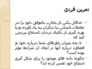 ‫تمرين فردي‬

‫‪ ‬حداق ل يك ي از تجارب ناموفق خود را در‬
‫تعاملت انس اني ب ا ديگران ب ه ياد آورده و با‬
‫بهره گيري از تكني ك نردبان اس تنتاج بررسي‬
                                      ‫كنيد كه:‬
‫‪ ‬تا چ ه ميزان باورهاي شما درباره خود و‬
‫قضاوت درباره آنها در ايجاد آن شرايط مؤثر‬
                                  ‫بوده است؟‬
‫‪ ‬چگونه داده هاي موجود را براي شكل گيري‬
                 ‫استنتاج خود تفسير كرده ايد؟‬
 