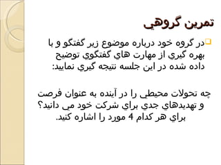 ‫تمرين گروهي‬
  ‫‪‬در گروه خود درباره موضوع زير گفتگو و با‬
     ‫بهره گيري از مهارت هاي گفتگوي توضيح‬
    ‫داده شده در اين جلسه نتيجه گيري نماييد:‬

‫چه تحولت محيطي را در آينده به عنوان فرصت‬
‫و تهديدهاي جدي براي شركت خود مي دانيد؟‬
     ‫براي هر كدام 4 مورد را اشاره كنيد.‬
 