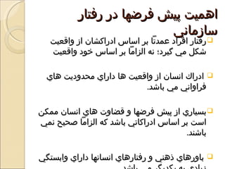 ‫اهميت پيش فرضها در رفتار‬
                          ‫سازماني‬
   ‫‪ ‬رفتار افراد عمدتا بر اساس ادراکشان از واقعيت‬
   ‫شكل مي گيرد؛ نه الزاما بر اساس خود واقعيت‬

  ‫‪ ‬ادراك انسان از واقعيت ها داراي محدوديت هاي‬
                           ‫فراواني مي باشد.‬

‫‪ ‬بسياري از پيش فرضها و قضاوت هاي انسان ممكن‬
‫است بر اساس ادراكاتي باشد كه الزاما صحيح نمي‬
                                       ‫باشند.‬

‫باورهاي ذهني و رفتارهاي انسانها داراي وابستگي‬   ‫‪‬‬
 