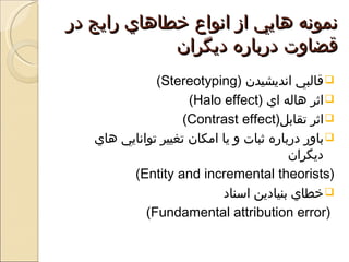 ‫نمونه هايي از انواع خطاهاي رايج در‬
             ‫قضاوت درباره ديگران‬
              ‫‪ ‬قالبي انديشيدن )‪(Stereotyping‬‬
                     ‫‪ ‬اثر هاله اي )‪(Halo effect‬‬
                    ‫‪ ‬اثر تقابل)‪(Contrast effect‬‬
   ‫‪ ‬باور درباره ثبات و يا امكان تغيير توانايي هاي‬
                                         ‫ديگران‬
         ‫)‪(Entity and incremental theorists‬‬
                           ‫‪ ‬خطاي بنيادين اسناد‬
            ‫)‪(Fundamental attribution error‬‬
 