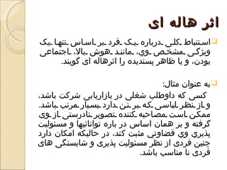 ‫اثر هاله ای‬
‫‪ ‬اس تنباط کل ی درباره ي ک فرد بر اس اس تنه ا يک‬
‫ويژگ ی مشخ ص وي، مانن د هوش بال، اجتماعی‬
      ‫بودن، و يا ظاهر پسنديده را اثرهاله ای گويند.‬

                                    ‫‪ ‬به عنوان مثال:‬
‫کسی که داوطلب شغلی در بازاريابی شرکت باشد،‬
‫و از نظ ر لباس ی ک ه بر ت ن دارد بس يار مرتب باشد.‬
‫ممك ن اس ت مص احبه کننده تص وير نادرستی از وی‬
‫گرفته و بر همان اساس در باره توانائيها و مسئوليت‬
‫پذيري وي قضاوتي مثبت کند، در حاليکه امکان دارد‬
‫چنين فردی از نظر مسئوليت پذيری و شايستگی های‬
                             ‫فردی نا مناسب باشد.‬
 