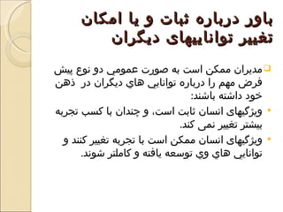 ‫باور درباره ثبات و يا امکان‬
         ‫تغيير تواناييهای ديگران‬
‫‪ ‬مديران ممكن است به صورت عمومي دو نوع پيش‬
‫فرض مهم را درباره توانايي هاي ديگران در ذهن‬
                                 ‫خود داشته باشند:‬
‫‪ ‬ويژگيهای انسان ثابت است، و چندان با كسب تجربه‬
                              ‫بيشتر تغيير نمی کند.‬
  ‫‪ ‬ويژگيهای انسان ممكن است با تجربه تغيير کنند و‬
       ‫توانايي هاي وي توسعه يافته و کاملتر شوند.‬
 