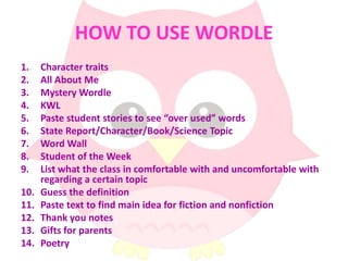 HOW TO USE WORDLE
1.    Character traits
2.    All About Me
3.    Mystery Wordle
4.    KWL
5.    Paste student stories to see “over used” words
6.    State Report/Character/Book/Science Topic
7.    Word Wall
8.    Student of the Week
9.    List what the class in comfortable with and uncomfortable with
      regarding a certain topic
10.   Guess the definition
11.   Paste text to find main idea for fiction and nonfiction
12.   Thank you notes
13.   Gifts for parents
14.   Poetry
 