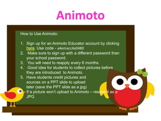 Animoto
How to Use Animoto:

1. Sign up for an Animoto Educator account by clicking
         . Use code - a4emacc4a0480
2. Make sure to sign up with a different password than
   your school password.
3. You will need to reapply every 6 months.
4. Good idea for students to collect pictures before
   they are introduced to Animoto.
5. Have students credit pictures and
   sources on a PPT slide to upload
   later (save the PPT slide as a jpg)
6. If a picture won’t upload to Animoto – resave it as a
   JPG
 