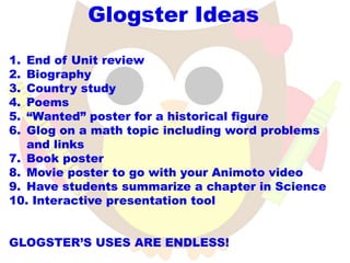 Glogster Ideas
1. End of Unit review
2. Biography
3. Country study
4. Poems
5. “Wanted” poster for a historical figure
6. Glog on a math topic including word problems
   and links
7. Book poster
8. Movie poster to go with your Animoto video
9. Have students summarize a chapter in Science
10. Interactive presentation tool


GLOGSTER’S USES ARE ENDLESS!
 