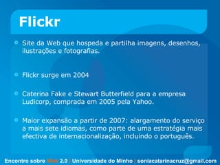 Flickr Site da Web que hospeda e partilha imagens, desenhos, ilustrações e fotografias.  Flickr surge em 2004  Caterina Fake e Stewart Butterfield para a empresa Ludicorp, comprada em 2005 pela Yahoo.  Maior expansão a partir de 2007: alargamento do serviço a mais sete idiomas, como parte de uma estratégia mais efectiva de internacionalização, incluindo o português.  Encontro sobre   Web   2.0   |   Universidade do Minho   |   [email_address] 