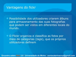 Vantagens do fickr Possibilidade dos utilizadores criarem álbuns para armazenamento das suas fotografias que podem ser vistos em diferentes locais do mundo.  O Flickr organiza e classifica as fotos por meio de categorias ( tag s), que os próprios utilizadores definem  Encontro sobre   Web   2.0   |   Universidade do Minho   |   [email_address] 