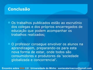 Conclusão Os trabalhos publicados estão ao escrutínio dos colegas e dos próprios encarregados de educação que podem acompanhar os trabalhos realizados; O professor consegue envolver os alunos na aprendizagem, preparando-os para esta nova forma de estar, onde todos são consumidores e produtores da ‘sociedade globalizada e concorrencial’. Encontro sobre   Web   2.0   |   Universidade do Minho   |   [email_address] 