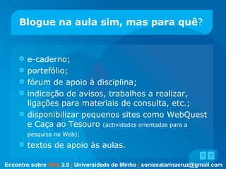 Blogue na aula sim, mas   para quê ? e-caderno;  portefólio; fórum de apoio à disciplina; indicação de avisos, trabalhos a realizar, ligações para materiais de consulta, etc.;  disponibilizar pequenos sites como WebQuest e Caça ao Tesouro  (actividades orientadas para a pesquisa na Web);   textos de apoio às aulas. Encontro sobre   Web   2.0   |   Universidade do Minho   |   [email_address] 