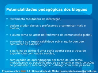 Potencialidades pedagógicas dos blogues ferramenta facilitadora de interacção,  podem ajudar alunos e professores a comunicar mais e melhor, o aluno torna-se actor no fenómeno da comunicação global,  aumenta a sua responsabilidade sobre aquilo que quer comunicar ao exterior,  a partilha de textos é uma porta aberta para a troca de experiências com outras escolas, comunidade de aprendizagem em torno de um tema, multiplicando as possibilidades de se encontrar mais soluções ao possibilitar a intervenção e o diálogo com mais pessoas. Encontro sobre   Web   2.0   |   Universidade do Minho   |   [email_address] 