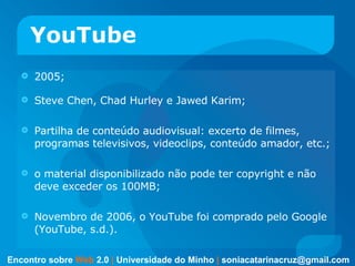 YouTube 2005; Steve Chen, Chad Hurley e Jawed Karim; Partilha de conteúdo audiovisual: excerto de filmes, programas televisivos, videoclips, conteúdo amador, etc.;  o material disponibilizado não pode ter copyright e não deve exceder os 100MB;  Novembro de 2006, o YouTube foi comprado pelo Google (YouTube, s.d.).  Encontro sobre   Web   2.0   |   Universidade do Minho   |   [email_address] 