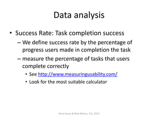 Data analysis
• Success Rate: Task completion success
– We define success rate by the percentage of
progress users made in completion the task
– measure the percentage of tasks that users
complete correctly
• See http://www.measuringusability.com/
• Look for the most suitable calculator

Sónia Sousa & Mati Mottus, TLU, 2014

 