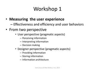 Workshop 1
• Measuring the user experience
– Effectiveness and efficiency and user behaviors

• From two perspective
• User perspective (pragmatic aspects)
– Perceiving information
– Interpreting information
– Decision making

• Designer perspective (pragmatic aspects)
– Providing information
– Storing information
– Information architecture
Sónia Sousa & Mati Mottus, TLU, 2014

 