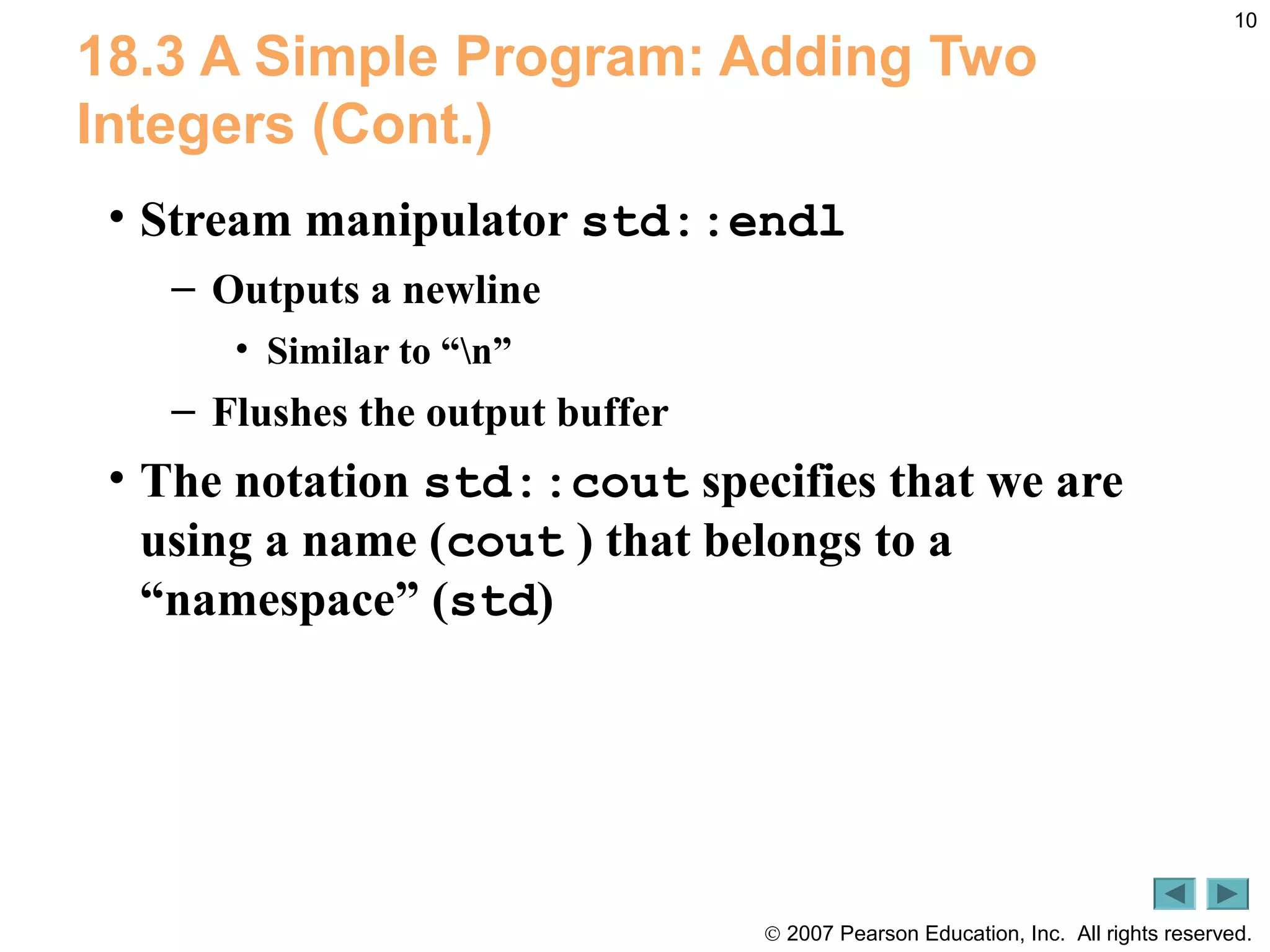 © 2007 Pearson Education, Inc. All rights reserved.
10
18.3 A Simple Program: Adding Two
Integers (Cont.)
• Stream manipulator std::endl
– Outputs a newline
• Similar to “n”
– Flushes the output buffer
• The notation std::cout specifies that we are
using a name (cout ) that belongs to a
“namespace” (std)
 