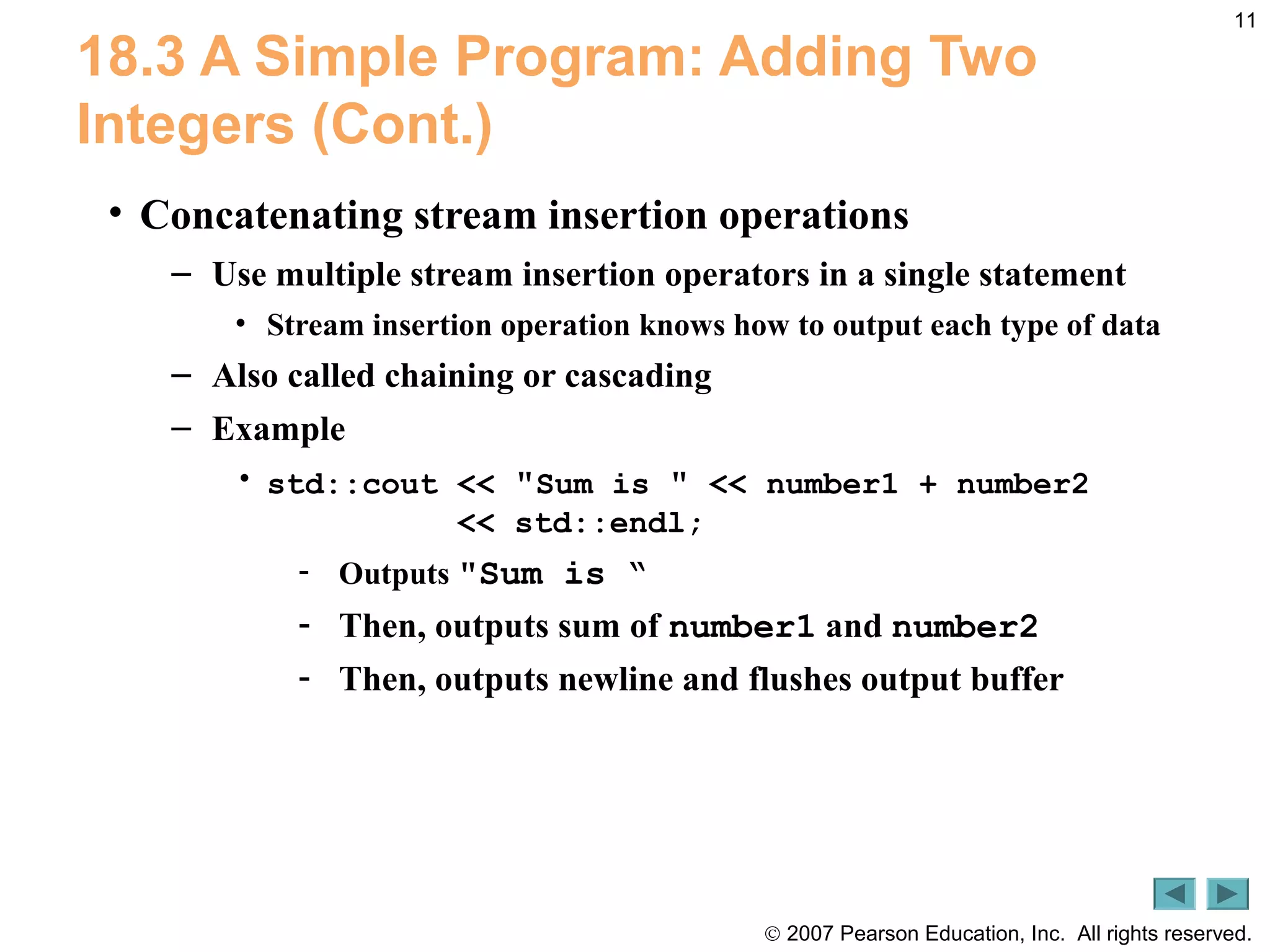 © 2007 Pearson Education, Inc. All rights reserved.
11
18.3 A Simple Program: Adding Two
Integers (Cont.)
• Concatenating stream insertion operations
– Use multiple stream insertion operators in a single statement
• Stream insertion operation knows how to output each type of data
– Also called chaining or cascading
– Example
• std::cout << "Sum is " << number1 + number2
<< std::endl;
- Outputs "Sum is “
- Then, outputs sum of number1 and number2
- Then, outputs newline and flushes output buffer
 