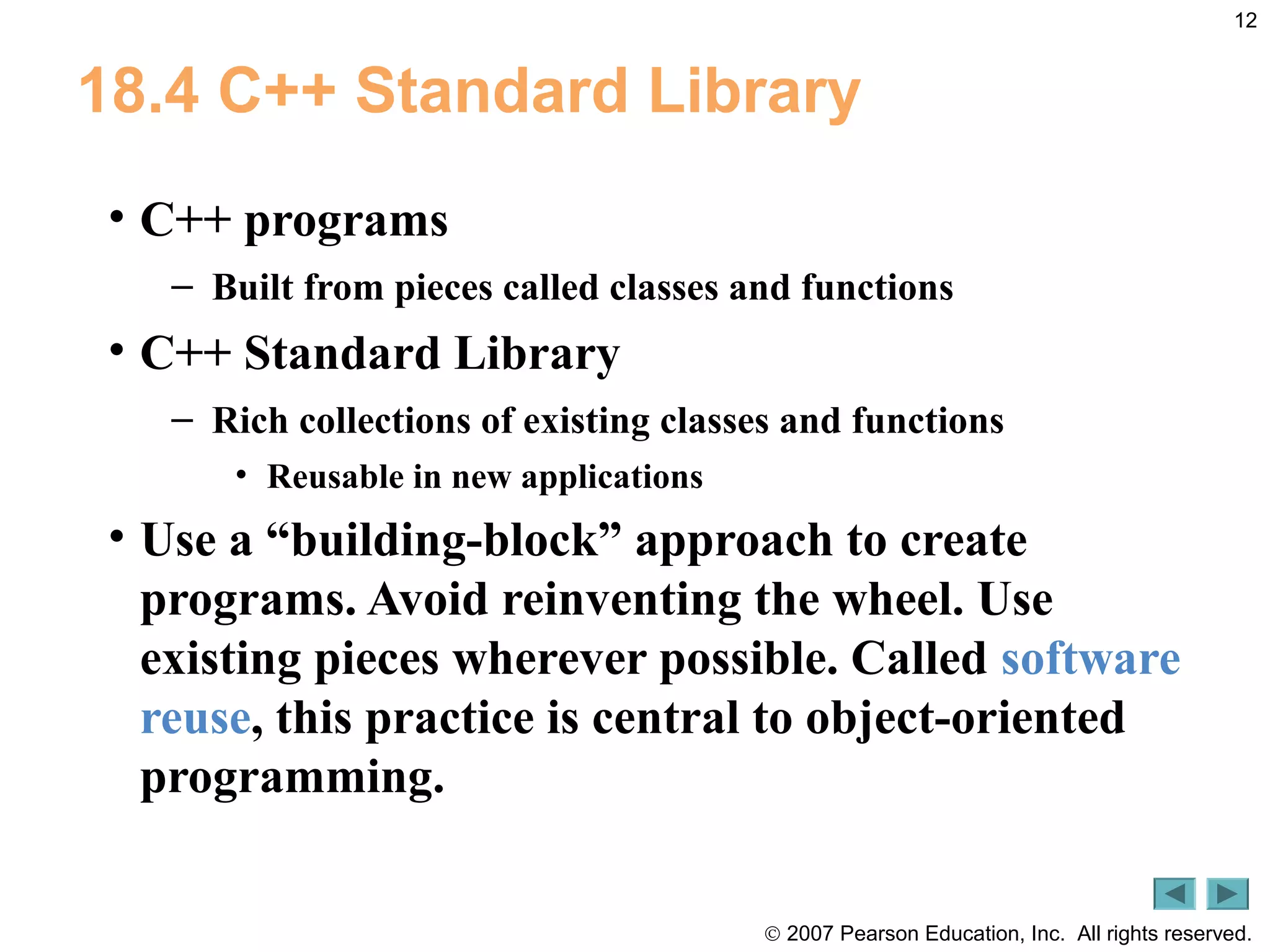 © 2007 Pearson Education, Inc. All rights reserved.
12
18.4 C++ Standard Library
• C++ programs
– Built from pieces called classes and functions
• C++ Standard Library
– Rich collections of existing classes and functions
• Reusable in new applications
• Use a “building-block” approach to create
programs. Avoid reinventing the wheel. Use
existing pieces wherever possible. Called software
reuse, this practice is central to object-oriented
programming.
 