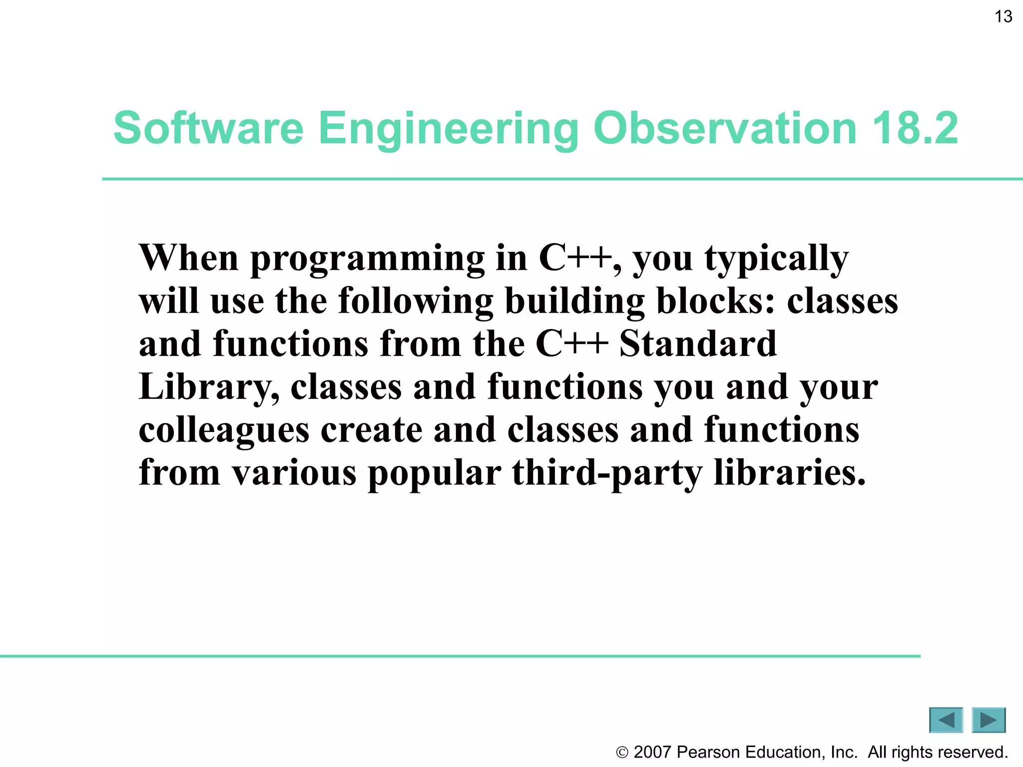 © 2007 Pearson Education, Inc. All rights reserved.
13
Software Engineering Observation 18.2
When programming in C++, you typically
will use the following building blocks: classes
and functions from the C++ Standard
Library, classes and functions you and your
colleagues create and classes and functions
from various popular third-party libraries.
 