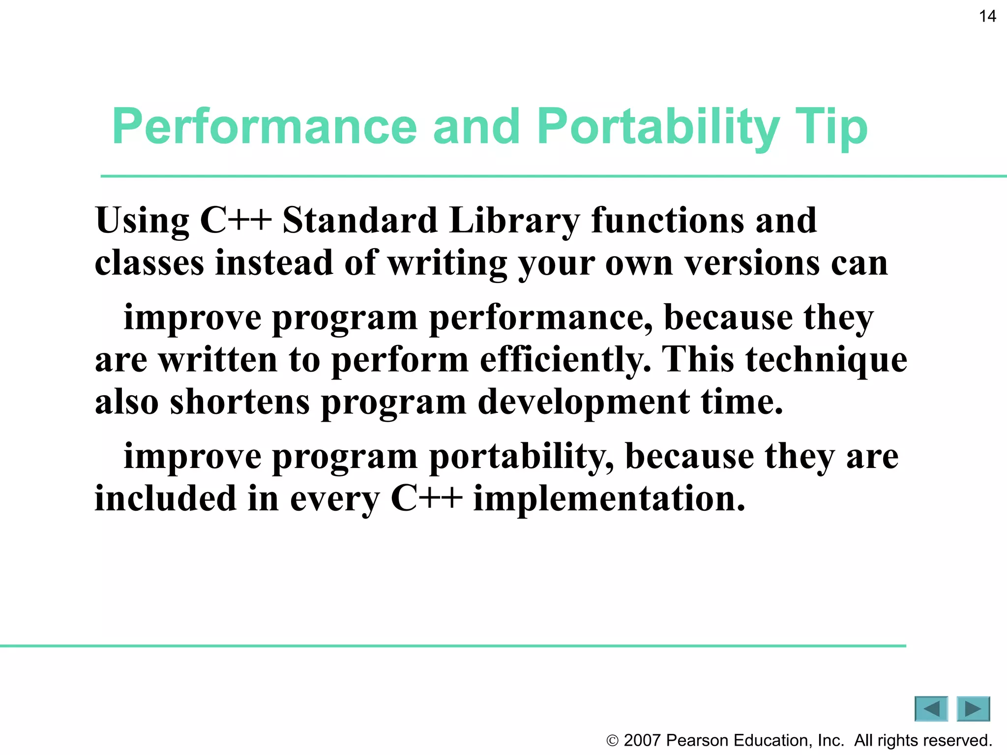 © 2007 Pearson Education, Inc. All rights reserved.
14
Performance and Portability Tip
Using C++ Standard Library functions and
classes instead of writing your own versions can
improve program performance, because they
are written to perform efficiently. This technique
also shortens program development time.
improve program portability, because they are
included in every C++ implementation.
 