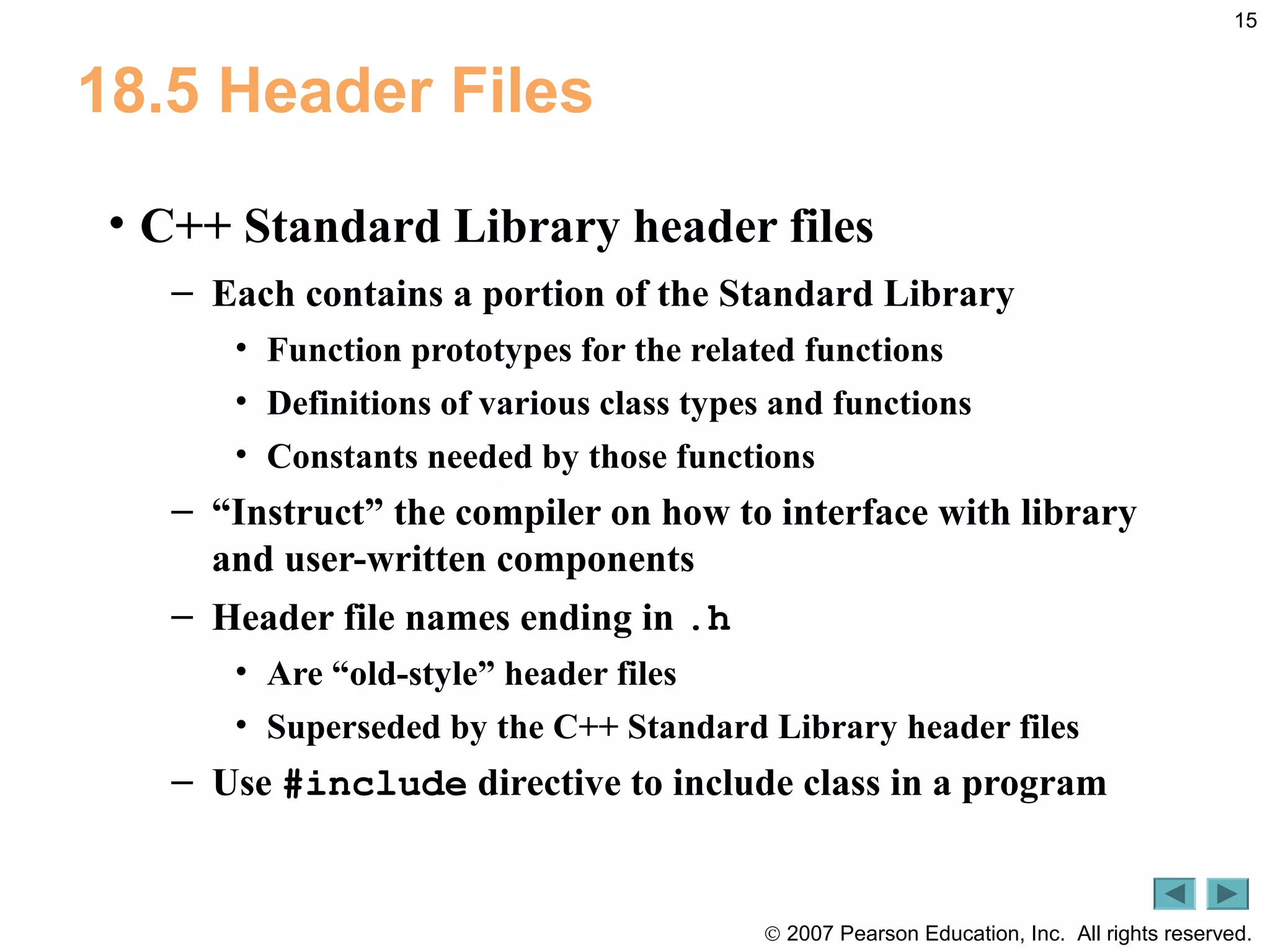 © 2007 Pearson Education, Inc. All rights reserved.
15
18.5 Header Files
• C++ Standard Library header files
– Each contains a portion of the Standard Library
• Function prototypes for the related functions
• Definitions of various class types and functions
• Constants needed by those functions
– “Instruct” the compiler on how to interface with library
and user-written components
– Header file names ending in .h
• Are “old-style” header files
• Superseded by the C++ Standard Library header files
– Use #include directive to include class in a program
 