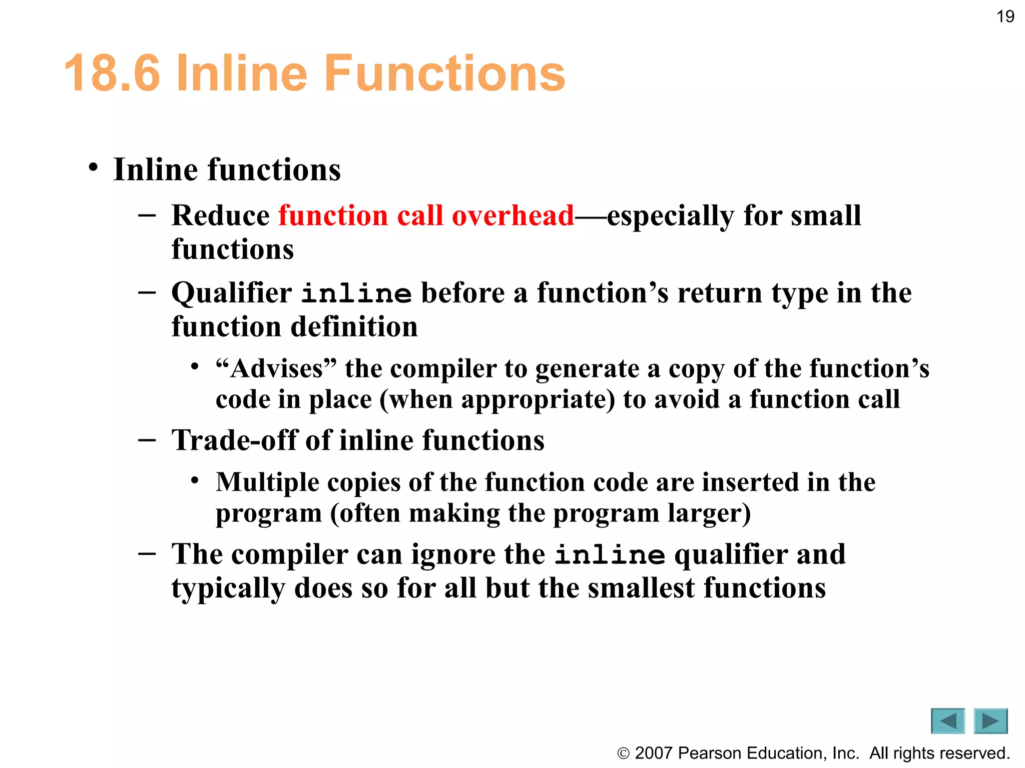 © 2007 Pearson Education, Inc. All rights reserved.
19
18.6 Inline Functions
• Inline functions
– Reduce function call overhead—especially for small
functions
– Qualifier inline before a function’s return type in the
function definition
• “Advises” the compiler to generate a copy of the function’s
code in place (when appropriate) to avoid a function call
– Trade-off of inline functions
• Multiple copies of the function code are inserted in the
program (often making the program larger)
– The compiler can ignore the inline qualifier and
typically does so for all but the smallest functions
 