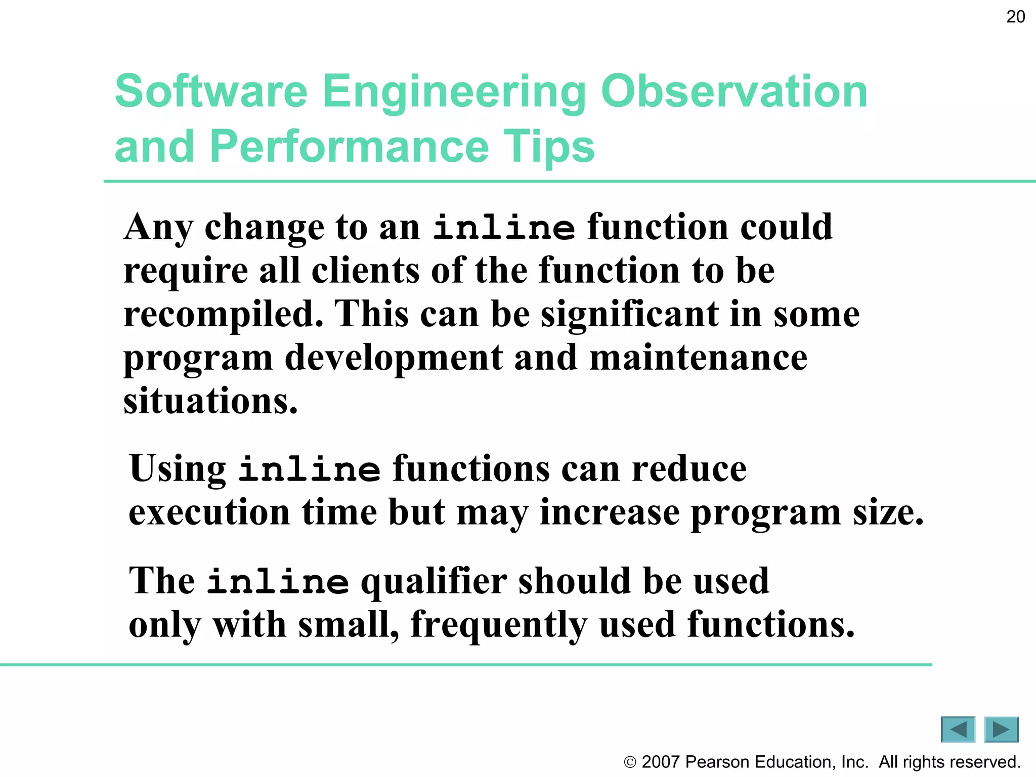 © 2007 Pearson Education, Inc. All rights reserved.
20
Software Engineering Observation
and Performance Tips
Any change to an inline function could
require all clients of the function to be
recompiled. This can be significant in some
program development and maintenance
situations.
Using inline functions can reduce
execution time but may increase program size.
The inline qualifier should be used
only with small, frequently used functions.
 