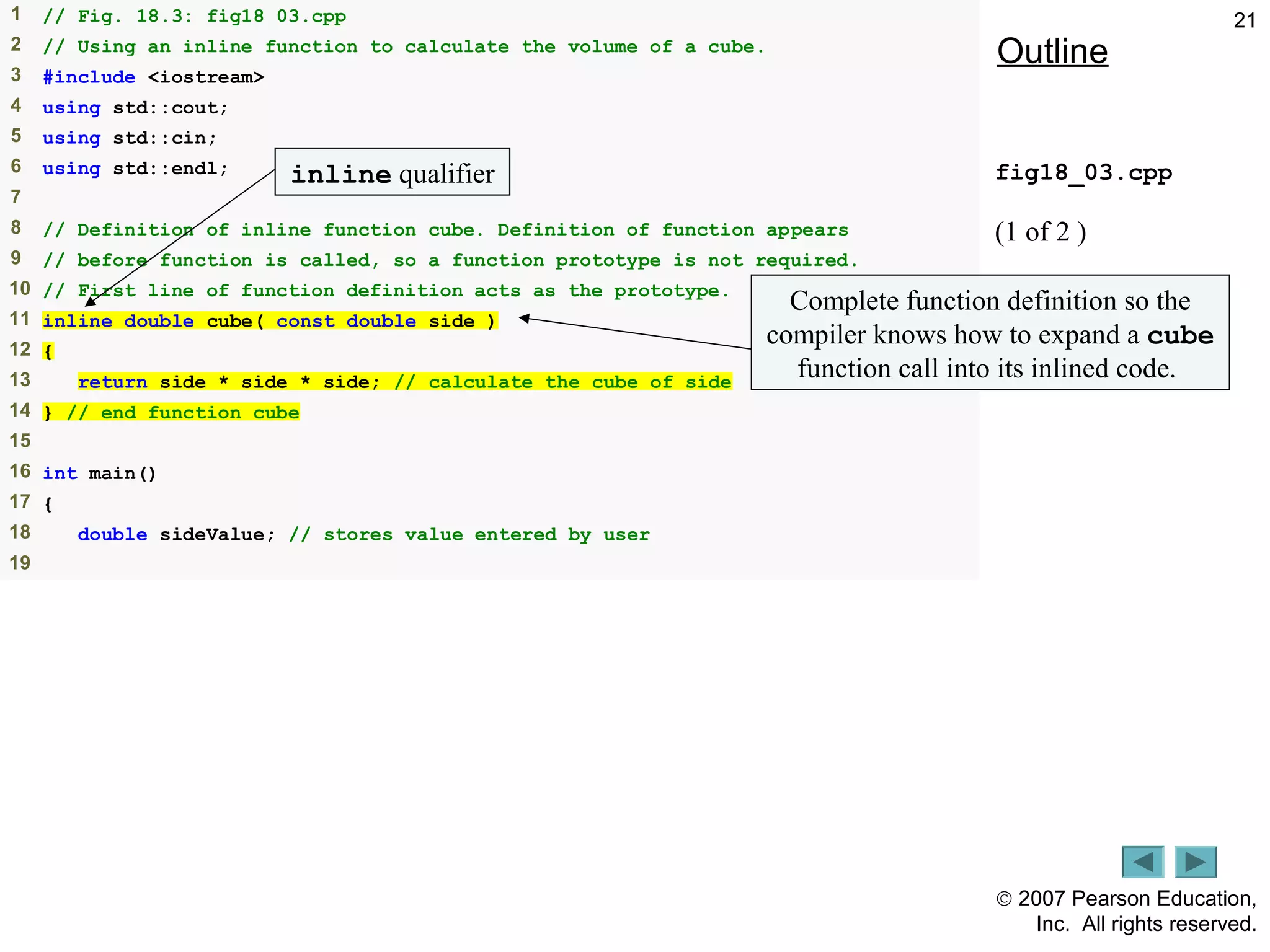 © 2007 Pearson Education,
Inc. All rights reserved.
211 // Fig. 18.3: fig18_03.cpp
2 // Using an inline function to calculate the volume of a cube.
3 #include <iostream>
4 using std::cout;
5 using std::cin;
6 using std::endl;
7
8 // Definition of inline function cube. Definition of function appears
9 // before function is called, so a function prototype is not required.
10 // First line of function definition acts as the prototype.
11 inline double cube( const double side )
12 {
13 return side * side * side; // calculate the cube of side
14 } // end function cube
15
16 int main()
17 {
18 double sideValue; // stores value entered by user
19
Outline
fig18_03.cpp
(1 of 2 )
inline qualifier
Complete function definition so the
compiler knows how to expand a cube
function call into its inlined code.
 