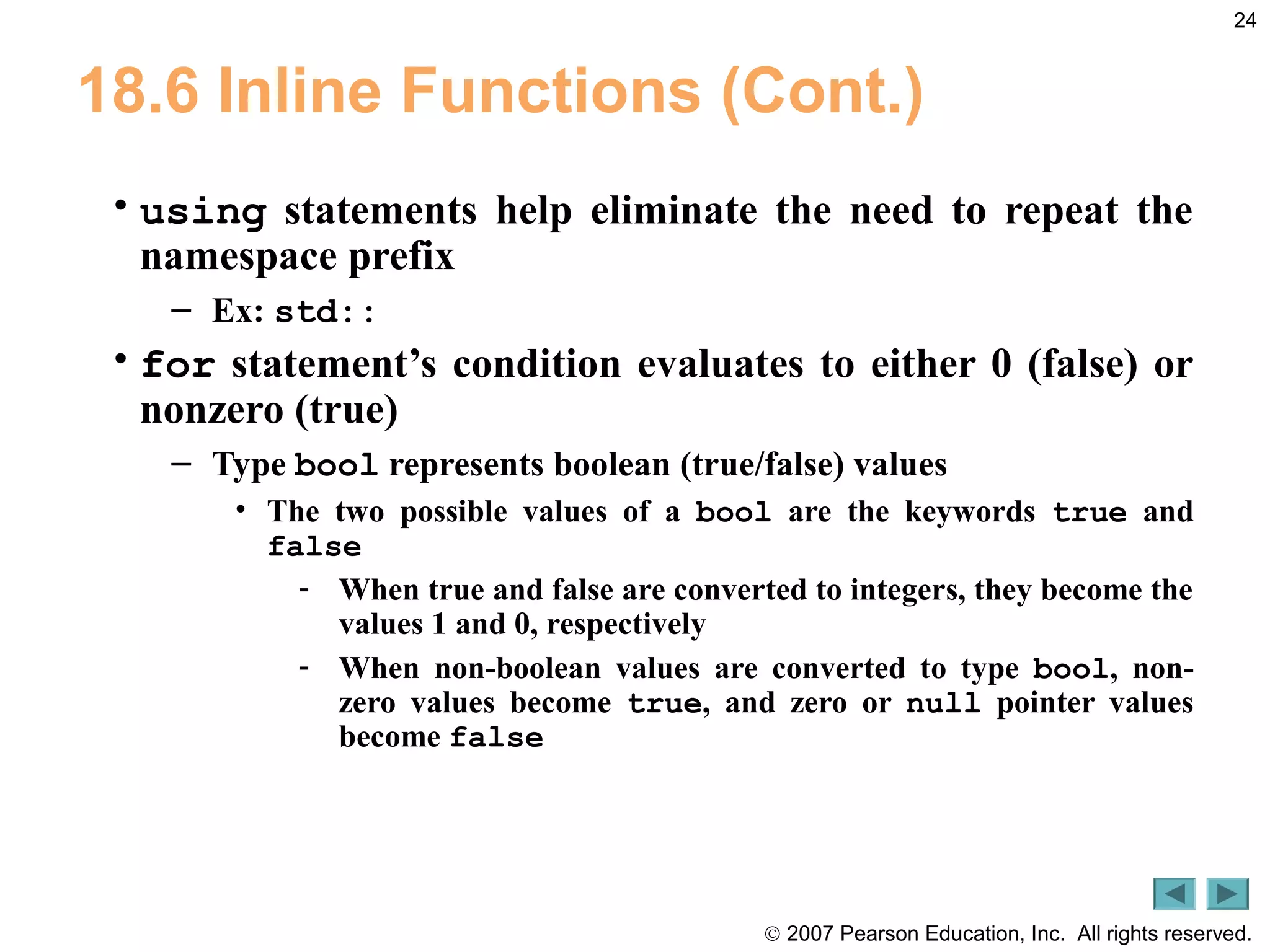 © 2007 Pearson Education, Inc. All rights reserved.
24
18.6 Inline Functions (Cont.)
• using statements help eliminate the need to repeat the
namespace prefix
– Ex: std::
• for statement’s condition evaluates to either 0 (false) or
nonzero (true)
– Type bool represents boolean (true/false) values
• The two possible values of a bool are the keywords true and
false
- When true and false are converted to integers, they become the
values 1 and 0, respectively
- When non-boolean values are converted to type bool, non-
zero values become true, and zero or null pointer values
become false
 