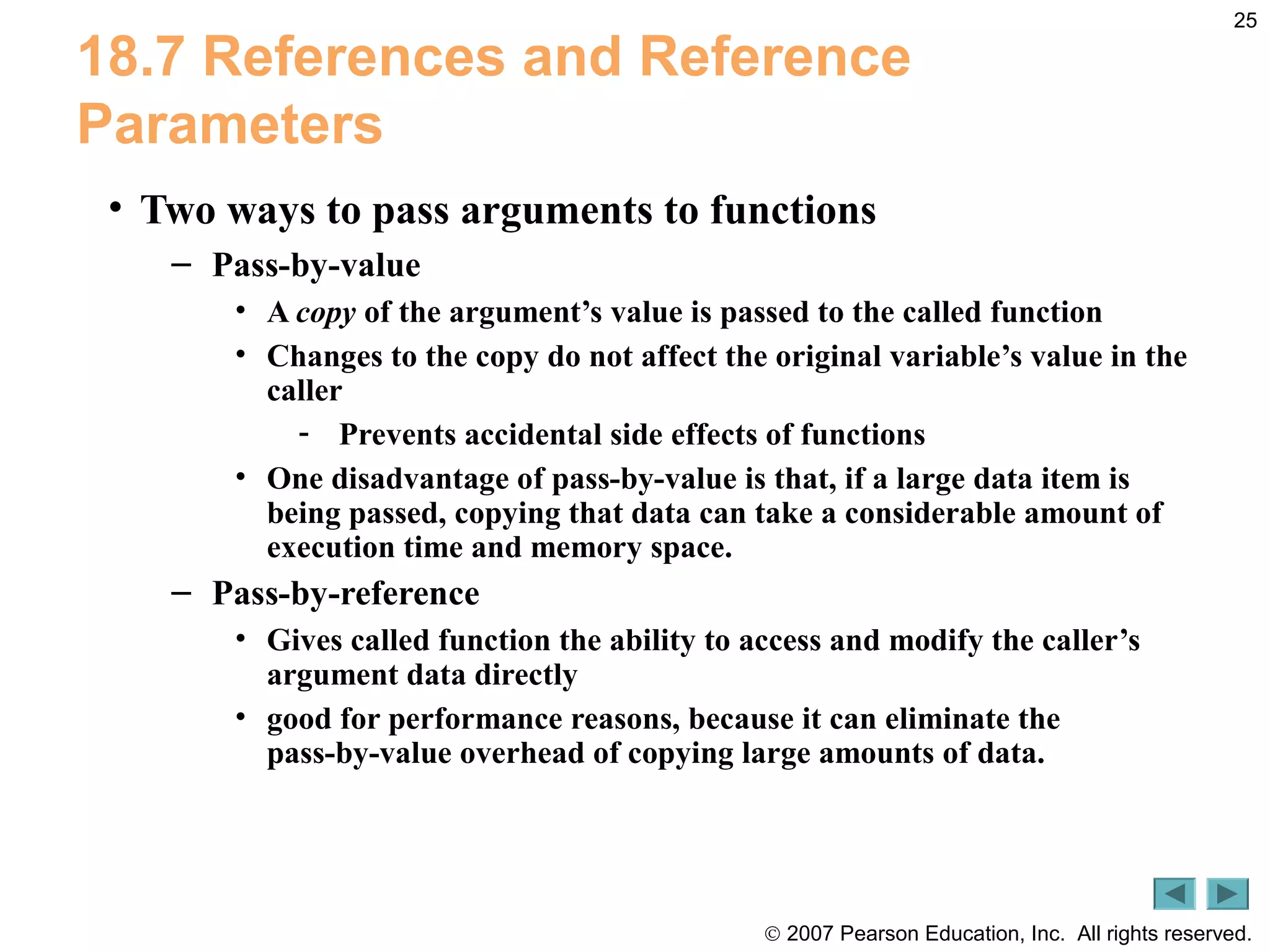 © 2007 Pearson Education, Inc. All rights reserved.
25
18.7 References and Reference
Parameters
• Two ways to pass arguments to functions
– Pass-by-value
• A copy of the argument’s value is passed to the called function
• Changes to the copy do not affect the original variable’s value in the
caller
- Prevents accidental side effects of functions
• One disadvantage of pass-by-value is that, if a large data item is
being passed, copying that data can take a considerable amount of
execution time and memory space.
– Pass-by-reference
• Gives called function the ability to access and modify the caller’s
argument data directly
• good for performance reasons, because it can eliminate the
pass-by-value overhead of copying large amounts of data.
 
