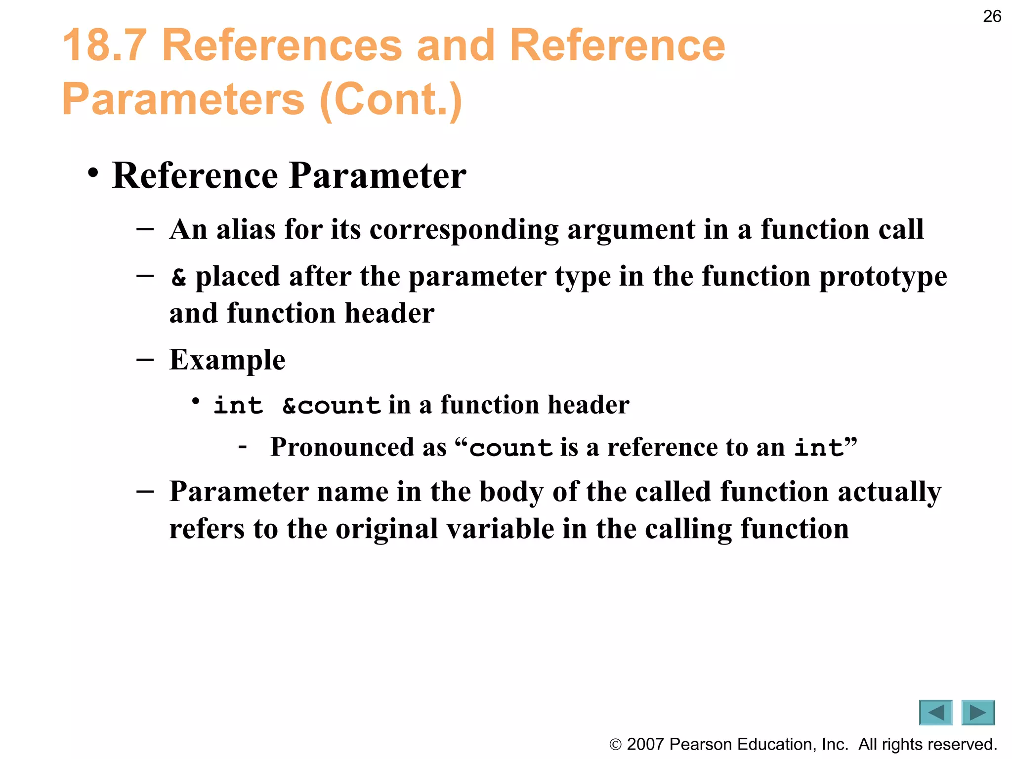© 2007 Pearson Education, Inc. All rights reserved.
26
18.7 References and Reference
Parameters (Cont.)
• Reference Parameter
– An alias for its corresponding argument in a function call
– & placed after the parameter type in the function prototype
and function header
– Example
• int &count in a function header
- Pronounced as “count is a reference to an int”
– Parameter name in the body of the called function actually
refers to the original variable in the calling function
 
