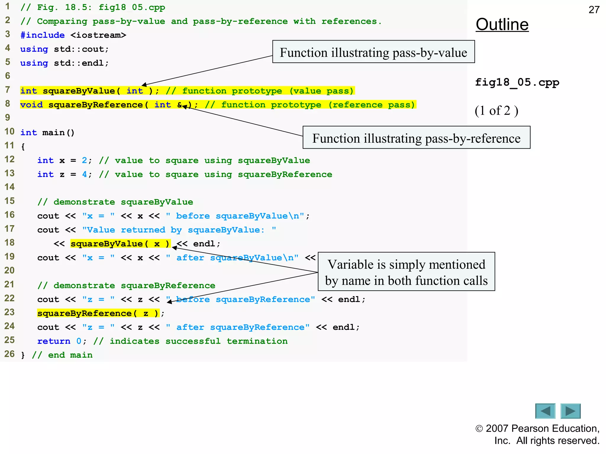 © 2007 Pearson Education,
Inc. All rights reserved.
271 // Fig. 18.5: fig18_05.cpp
2 // Comparing pass-by-value and pass-by-reference with references.
3 #include <iostream>
4 using std::cout;
5 using std::endl;
6
7 int squareByValue( int ); // function prototype (value pass)
8 void squareByReference( int & ); // function prototype (reference pass)
9
10 int main()
11 {
12 int x = 2; // value to square using squareByValue
13 int z = 4; // value to square using squareByReference
14
15 // demonstrate squareByValue
16 cout << "x = " << x << " before squareByValuen";
17 cout << "Value returned by squareByValue: "
18 << squareByValue( x ) << endl;
19 cout << "x = " << x << " after squareByValuen" << endl;
20
21 // demonstrate squareByReference
22 cout << "z = " << z << " before squareByReference" << endl;
23 squareByReference( z );
24 cout << "z = " << z << " after squareByReference" << endl;
25 return 0; // indicates successful termination
26 } // end main
Outline
fig18_05.cpp
(1 of 2 )
Function illustrating pass-by-value
Function illustrating pass-by-reference
Variable is simply mentioned
by name in both function calls
 